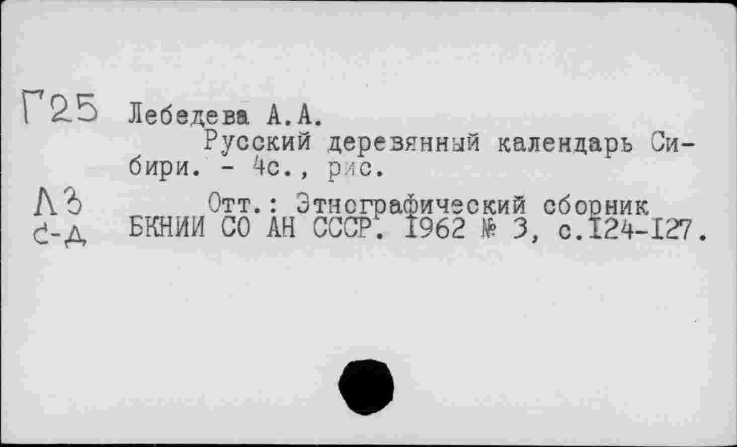 ﻿Г&5
АЪ
С-А
Лебедева А.А.
Русский деревянный календарь Сибири. - 4с., рис.
Отт.: 3
БКНИИ СО АН
тнсграфический сбосник СССР. 1962 З, C.Ï24-I27.